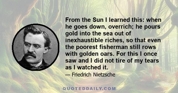 From the Sun I learned this: when he goes down, overrich; he pours gold into the sea out of inexhaustible riches, so that even the poorest fisherman still rows with golden oars. For this I once saw and I did not tire of 