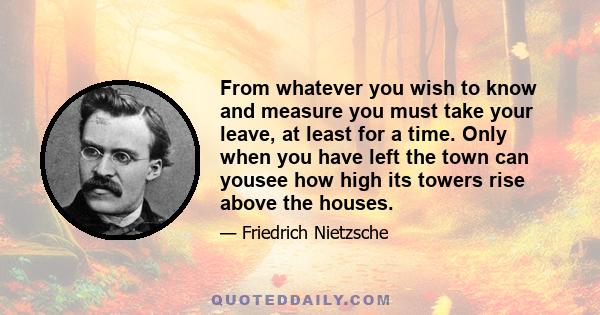 From whatever you wish to know and measure you must take your leave, at least for a time. Only when you have left the town can yousee how high its towers rise above the houses.