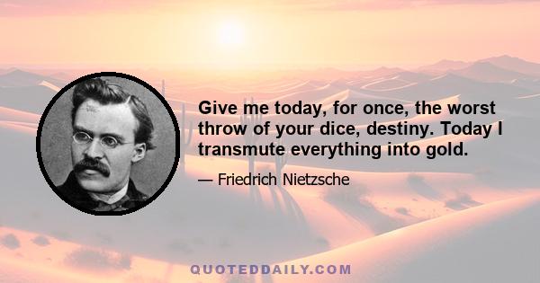 Give me today, for once, the worst throw of your dice, destiny. Today I transmute everything into gold.