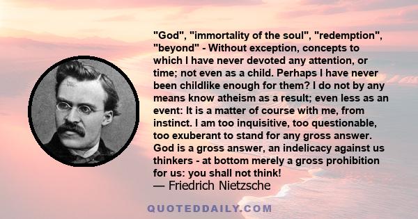 God, immortality of the soul, redemption, beyond - Without exception, concepts to which I have never devoted any attention, or time; not even as a child. Perhaps I have never been childlike enough for them? I do not by