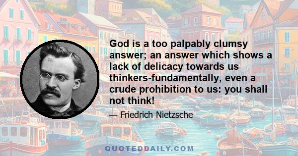 God is a too palpably clumsy answer; an answer which shows a lack of delicacy towards us thinkers-fundamentally, even a crude prohibition to us: you shall not think!