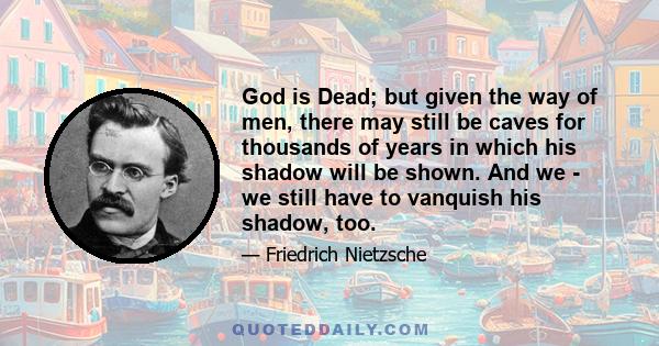 God is Dead; but given the way of men, there may still be caves for thousands of years in which his shadow will be shown. And we - we still have to vanquish his shadow, too.