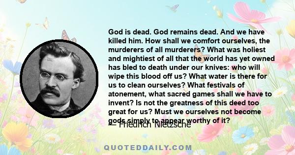 God is dead. God remains dead. And we have killed him. How shall we comfort ourselves, the murderers of all murderers? What was holiest and mightiest of all that the world has yet owned has bled to death under our