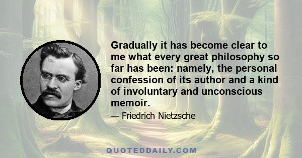 Gradually it has become clear to me what every great philosophy so far has been: namely, the personal confession of its author and a kind of involuntary and unconscious memoir.