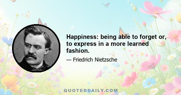 Happiness: being able to forget or, to express in a more learned fashion.