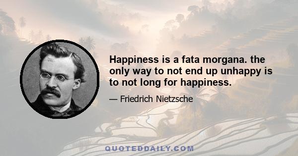 Happiness is a fata morgana. the only way to not end up unhappy is to not long for happiness.