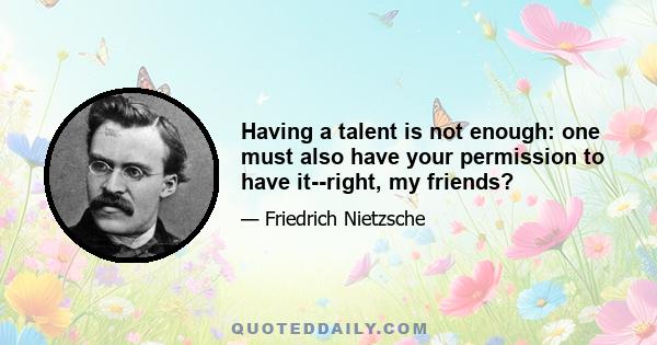 Having a talent is not enough: one must also have your permission to have it--right, my friends?