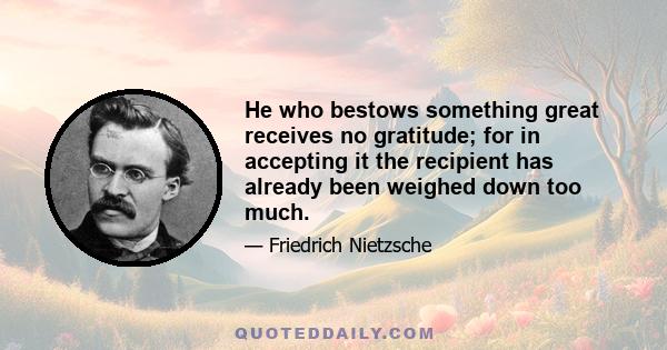 He who bestows something great receives no gratitude; for in accepting it the recipient has already been weighed down too much.