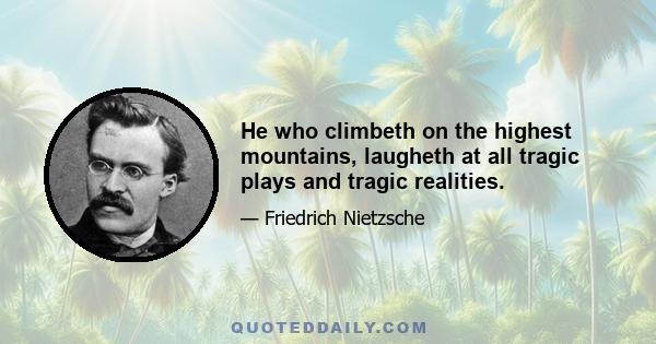 He who climbeth on the highest mountains, laugheth at all tragic plays and tragic realities.