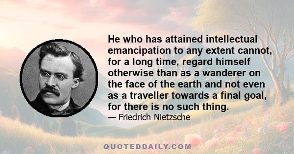 He who has attained intellectual emancipation to any extent cannot, for a long time, regard himself otherwise than as a wanderer on the face of the earth and not even as a traveller towards a final goal, for there is no 