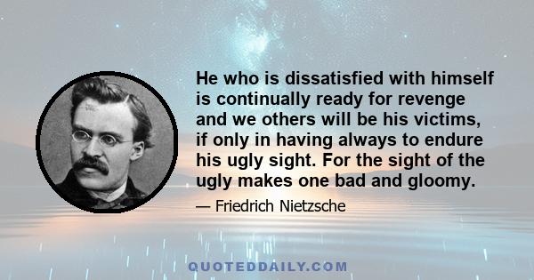 He who is dissatisfied with himself is continually ready for revenge and we others will be his victims, if only in having always to endure his ugly sight. For the sight of the ugly makes one bad and gloomy.