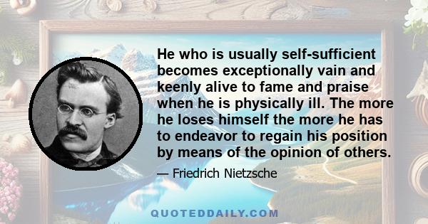 He who is usually self-sufficient becomes exceptionally vain and keenly alive to fame and praise when he is physically ill. The more he loses himself the more he has to endeavor to regain his position by means of the