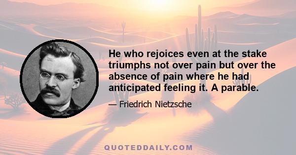 He who rejoices even at the stake triumphs not over pain but over the absence of pain where he had anticipated feeling it. A parable.