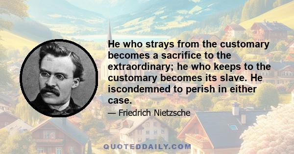 He who strays from the customary becomes a sacrifice to the extraordinary; he who keeps to the customary becomes its slave. He iscondemned to perish in either case.