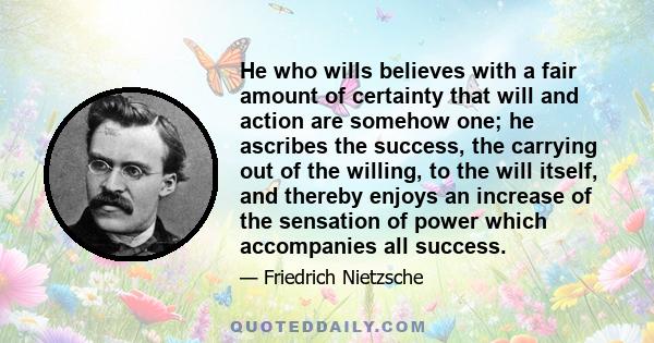 He who wills believes with a fair amount of certainty that will and action are somehow one; he ascribes the success, the carrying out of the willing, to the will itself, and thereby enjoys an increase of the sensation