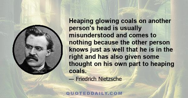 Heaping glowing coals on another person's head is usually misunderstood and comes to nothing because the other person knows just as well that he is in the right and has also given some thought on his own part to heaping 