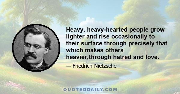 Heavy, heavy-hearted people grow lighter and rise occasionally to their surface through precisely that which makes others heavier,through hatred and love.