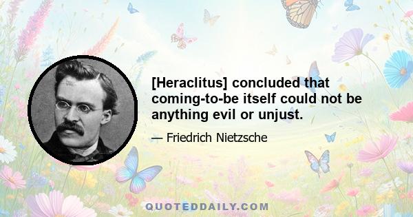 [Heraclitus] concluded that coming-to-be itself could not be anything evil or unjust.