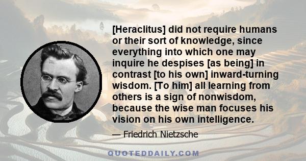 [Heraclitus] did not require humans or their sort of knowledge, since everything into which one may inquire he despises [as being] in contrast [to his own] inward-turning wisdom. [To him] all learning from others is a