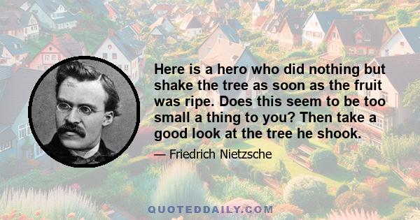 Here is a hero who did nothing but shake the tree as soon as the fruit was ripe. Does this seem to be too small a thing to you? Then take a good look at the tree he shook.