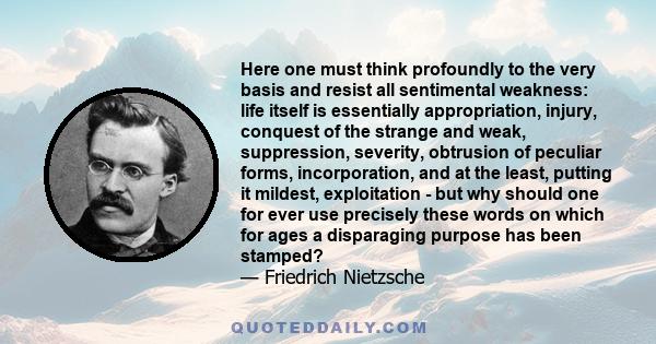 Here one must think profoundly to the very basis and resist all sentimental weakness: life itself is essentially appropriation, injury, conquest of the strange and weak, suppression, severity, obtrusion of peculiar