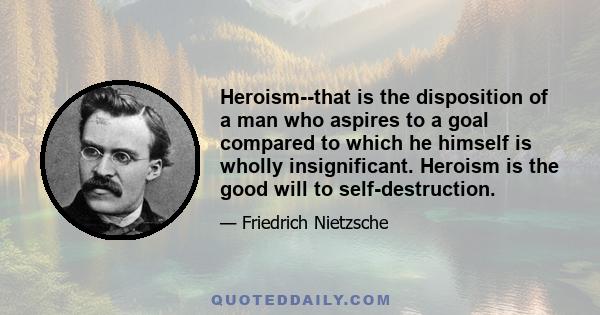 Heroism--that is the disposition of a man who aspires to a goal compared to which he himself is wholly insignificant. Heroism is the good will to self-destruction.