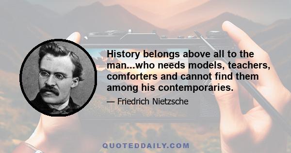 History belongs above all to the man...who needs models, teachers, comforters and cannot find them among his contemporaries.