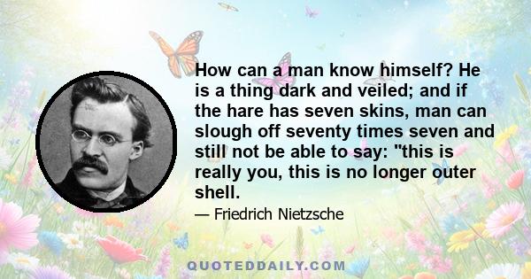 How can a man know himself? He is a thing dark and veiled; and if the hare has seven skins, man can slough off seventy times seven and still not be able to say: this is really you, this is no longer outer shell.