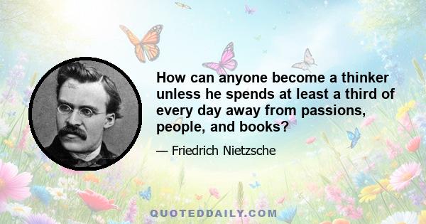 How can anyone become a thinker unless he spends at least a third of every day away from passions, people, and books?