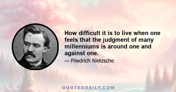 How difficult it is to live when one feels that the judgment of many millenniums is around one and against one.