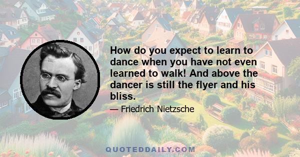 How do you expect to learn to dance when you have not even learned to walk! And above the dancer is still the flyer and his bliss.