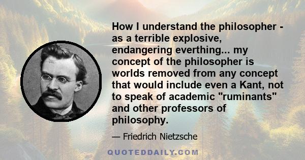 How I understand the philosopher - as a terrible explosive, endangering everthing... my concept of the philosopher is worlds removed from any concept that would include even a Kant, not to speak of academic ruminants