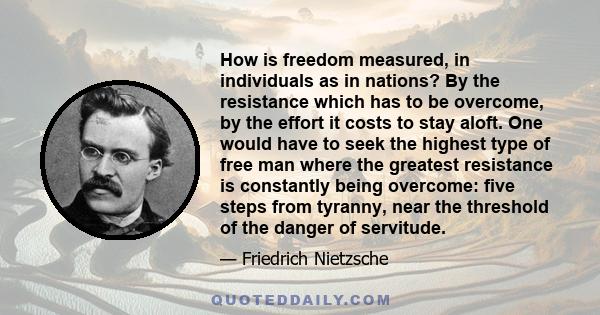 How is freedom measured, in individuals as in nations? By the resistance which has to be overcome, by the effort it costs to stay aloft. One would have to seek the highest type of free man where the greatest resistance