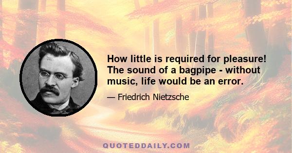 How little is required for pleasure! The sound of a bagpipe - without music, life would be an error.