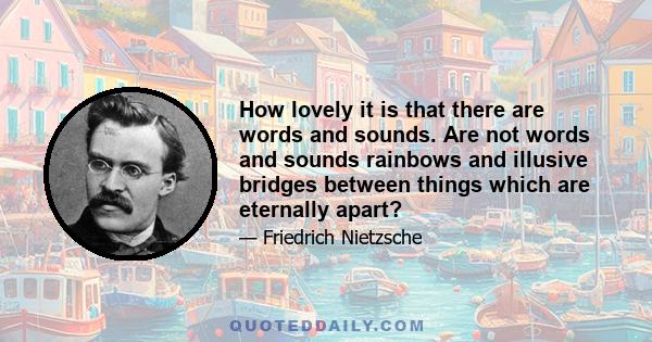 How lovely it is that there are words and sounds. Are not words and sounds rainbows and illusive bridges between things which are eternally apart?