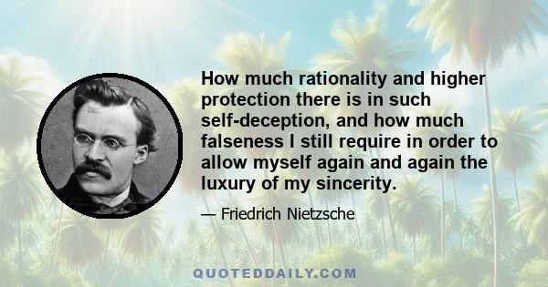 How much rationality and higher protection there is in such self-deception, and how much falseness I still require in order to allow myself again and again the luxury of my sincerity.