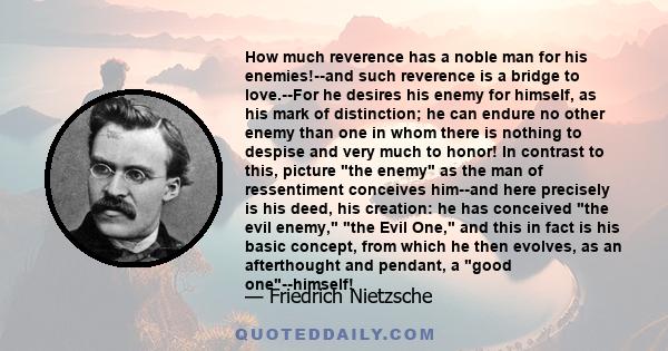 How much reverence has a noble man for his enemies!--and such reverence is a bridge to love.--For he desires his enemy for himself, as his mark of distinction; he can endure no other enemy than one in whom there is