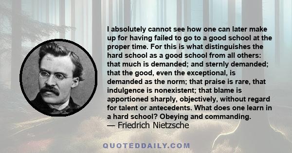 I absolutely cannot see how one can later make up for having failed to go to a good school at the proper time. For this is what distinguishes the hard school as a good school from all others: that much is demanded; and