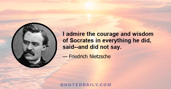 I admire the courage and wisdom of Socrates in everything he did, said--and did not say.