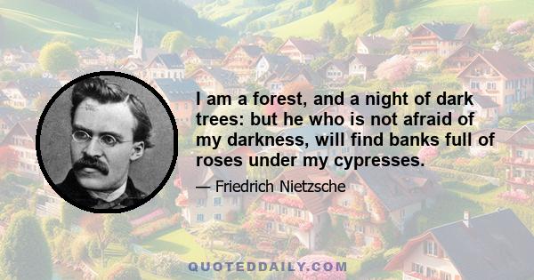 I am a forest, and a night of dark trees: but he who is not afraid of my darkness, will find banks full of roses under my cypresses.