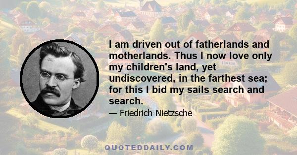 I am driven out of fatherlands and motherlands. Thus I now love only my children's land, yet undiscovered, in the farthest sea; for this I bid my sails search and search.