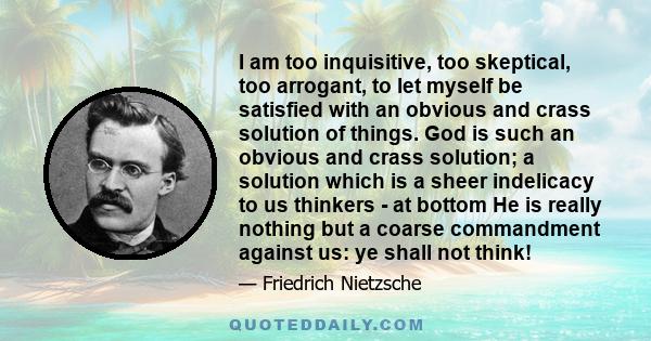 I am too inquisitive, too skeptical, too arrogant, to let myself be satisfied with an obvious and crass solution of things. God is such an obvious and crass solution; a solution which is a sheer indelicacy to us