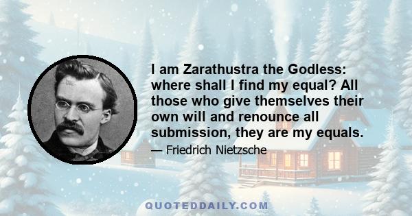 I am Zarathustra the Godless: where shall I find my equal? All those who give themselves their own will and renounce all submission, they are my equals.