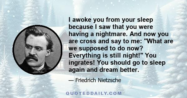 I awoke you from your sleep because I saw that you were having a nightmare. And now you are cross and say to me: What are we supposed to do now? Everything is still night! You ingrates! You should go to sleep again and