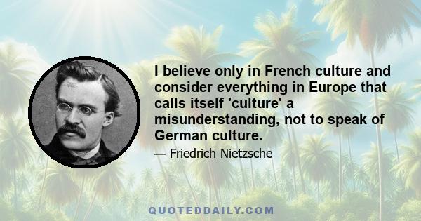 I believe only in French culture and consider everything in Europe that calls itself 'culture' a misunderstanding, not to speak of German culture.