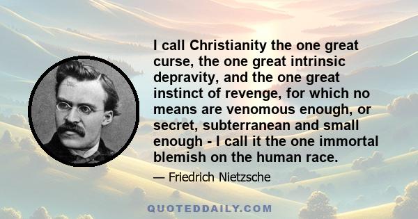 I call Christianity the one great curse, the one great intrinsic depravity, and the one great instinct of revenge, for which no means are venomous enough, or secret, subterranean and small enough - I call it the one