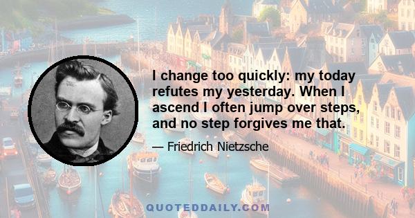 I change too quickly: my today refutes my yesterday. When I ascend I often jump over steps, and no step forgives me that.