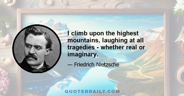 I climb upon the highest mountains, laughing at all tragedies - whether real or imaginary.