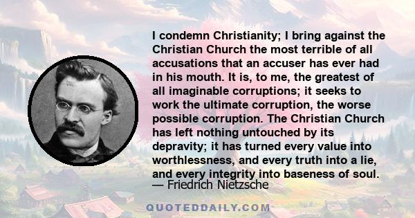 I condemn Christianity; I bring against the Christian Church the most terrible of all accusations that an accuser has ever had in his mouth. It is, to me, the greatest of all imaginable corruptions; it seeks to work the 