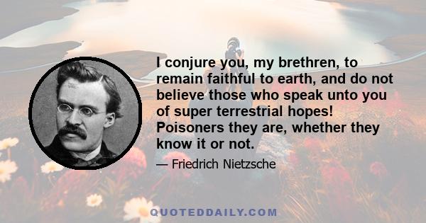 I conjure you, my brethren, to remain faithful to earth, and do not believe those who speak unto you of super terrestrial hopes! Poisoners they are, whether they know it or not.